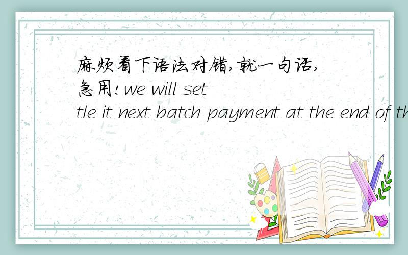 麻烦看下语法对错,就一句话,急用!we will settle it next batch payment at the end of this month.