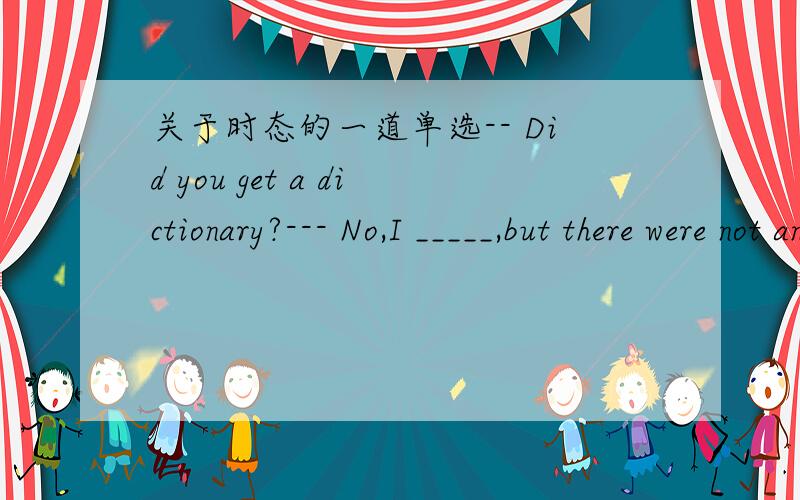 关于时态的一道单选-- Did you get a dictionary?--- No,I _____,but there were not any _____.a、tried/left b、 had tried to/ left选A or 为什么