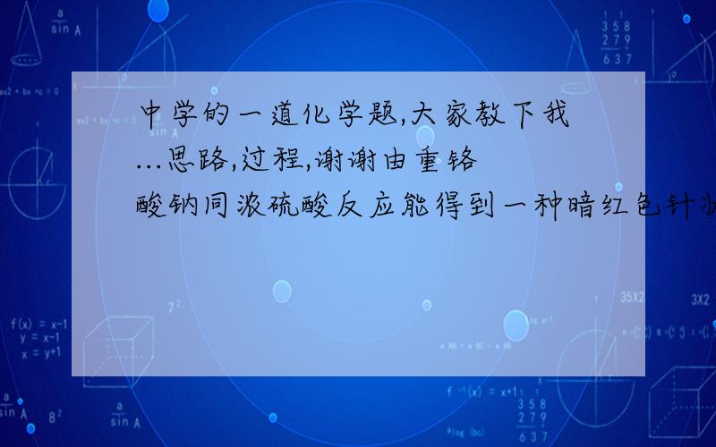 中学的一道化学题,大家教下我...思路,过程,谢谢由重铬酸钠同浓硫酸反应能得到一种暗红色针状晶体A,如果重铬酸钠中含有氯化钠,随温度升高水分减少还能生成一种红色气体B.将A熔融并加热