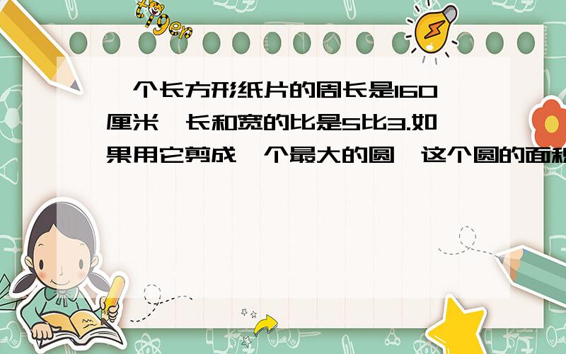 一个长方形纸片的周长是160厘米,长和宽的比是5比3.如果用它剪成一个最大的圆,这个圆的面积是多少平方厘