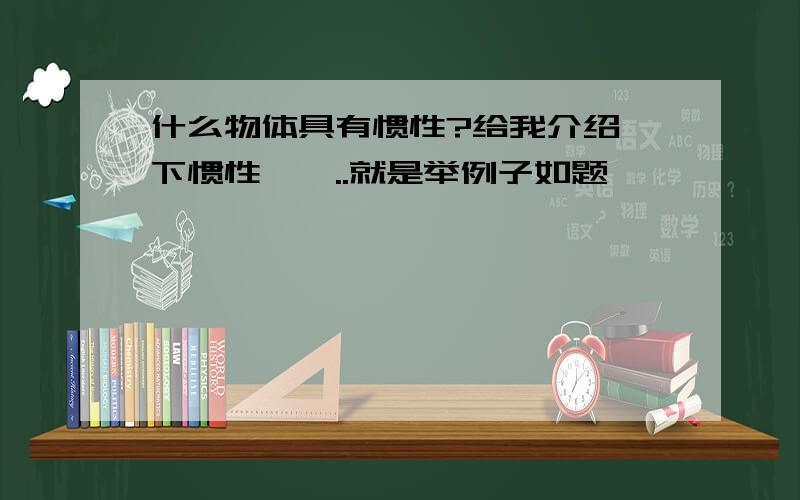 什么物体具有惯性?给我介绍一下惯性,嗯..就是举例子如题