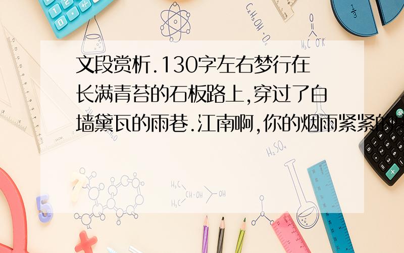 文段赏析.130字左右梦行在长满青苔的石板路上,穿过了白墙黛瓦的雨巷.江南啊,你的烟雨紧紧的裹着我的灵魂!弯曲的石拱桥以千年不变的姿态托着我的美梦,清清的溪水流过家门时还哼着我儿