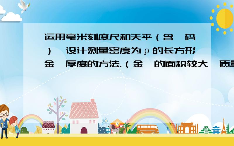 运用毫米刻度尺和天平（含砝码）,设计测量密度为ρ的长方形金箔厚度的方法.（金箔的面积较大,质量也较大,但未超过天平的量程,厚度远小于1mm）（1）写出实验的主要步骤和需要测量的物