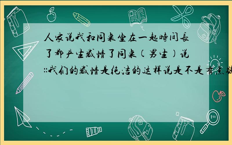 人家说我和同桌坐在一起时间长了都产生感情了同桌(男生)说::我们的感情是纯洁的这样说是不是有点欲盖弥彰的意味?