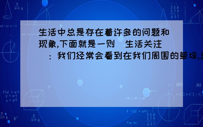 生活中总是存在着许多的问题和现象,下面就是一则（生活关注）：我们经常会看到在我们周围的草坪,总是被在中间践踏出一条“鲁迅之路（鲁迅说世上本无路,走的人多了便成了路）”那么