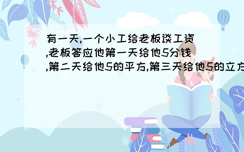 有一天,一个小工给老板谈工资,老板答应他第一天给他5分钱,第二天给他5的平方,第三天给他5的立方,7天给5的7次方,结果一周后老板只给他6分钱,老板还说你勤劳多给了半分钱.