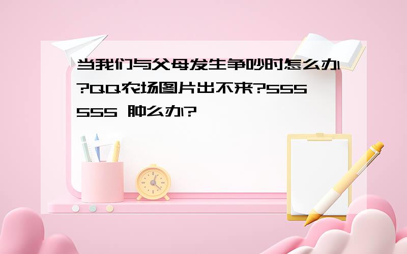 当我们与父母发生争吵时怎么办?QQ农场图片出不来?555555 肿么办?