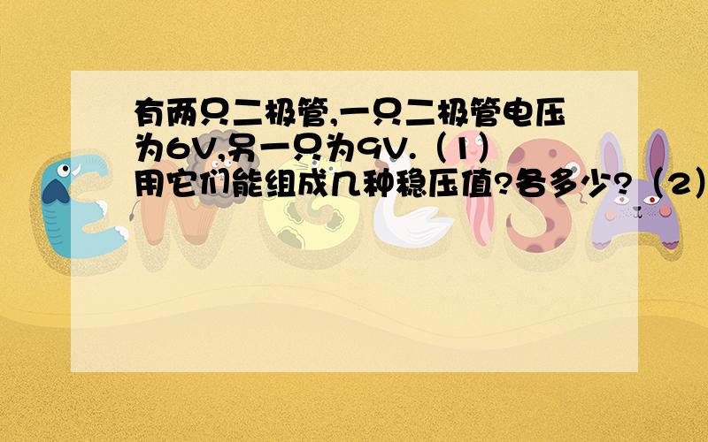 有两只二极管,一只二极管电压为6V,另一只为9V.（1）用它们能组成几种稳压值?各多少?（2） 画出组合后的电路?发图 回答!