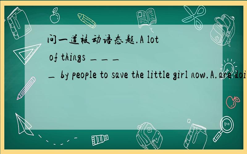 问一道被动语态题.A lot of things ____ by people to save the little girl now.A.are doing B.are being done C.has been done D.will be done应该选那个?还有介绍一下B选项表示什么.