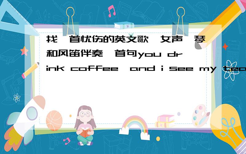 找一首忧伤的英文歌,女声、琴和风笛伴奏,首句you drink coffee,and i see my tea