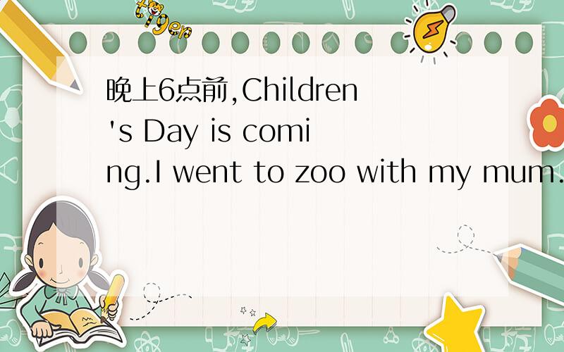 晚上6点前,Children's Day is coming.I went to zoo with my mum.We went to there buy bus.We saw some animals,such as monkeys,birdies,horses,sheeps and all.I feeds a lot of birdseed to some birdies and I feeds a lot of green grass to some sheeps in t