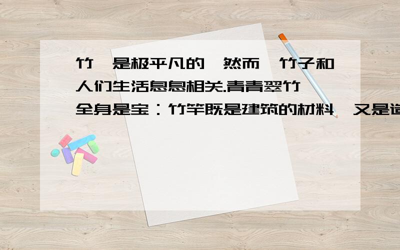 竹,是极平凡的,然而,竹子和人们生活息息相关.青青翠竹,全身是宝：竹竿既是建筑的材料,又是造纸的原料；竹皮可编织竹器；竹沥和竹茹可供药用；竹笋味道鲜美,助消化,防便秘.翠竹真不愧