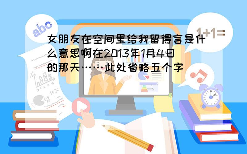 女朋友在空间里给我留得言是什么意思啊在2013年1月4日的那天……此处省略五个字