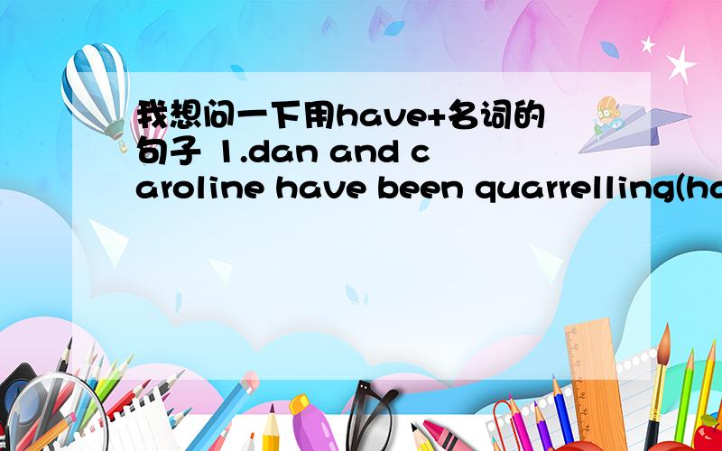 我想问一下用have+名词的句子 1.dan and caroline have been quarrelling(have been quarrelling）是什么意思啊我看语法上有点不对啊是不是啊?>dan and caroline had a quarreled还是dan and caroline is quarrelling 2.she is resti