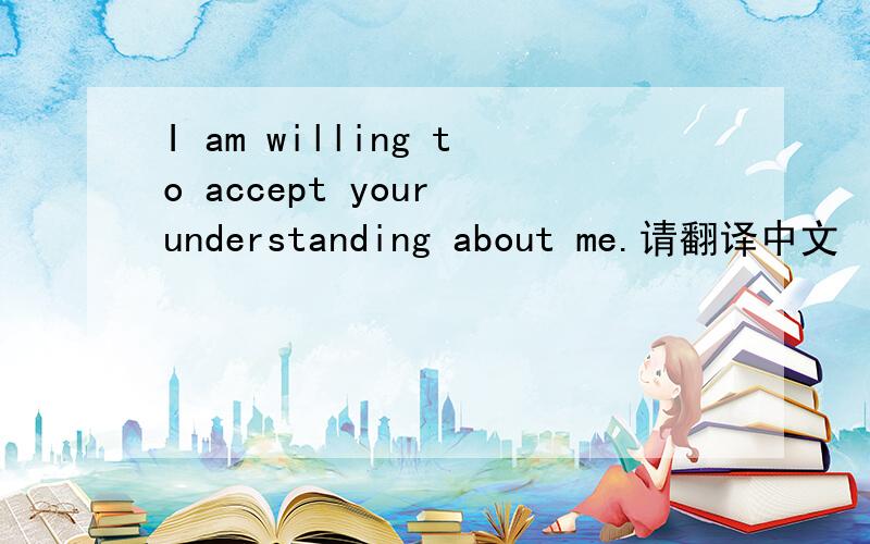 I am willing to accept your understanding about me.请翻译中文