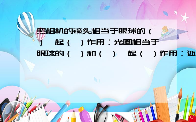 照相机的镜头相当于眼球的（ ）,起（ ）作用；光圈相当于眼球的（ ）和（ ）,起（ ）作用；还有 胶卷相当于眼球的（  ）,起（  ）作用,在胶卷上呈现的是（  ）像.（填正倒）速度啊,快啊