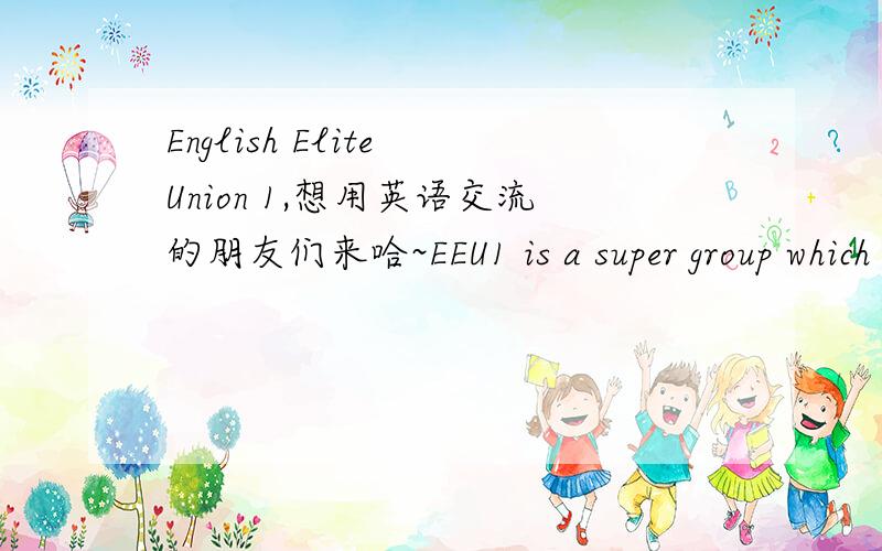 English Elite Union 1,想用英语交流的朋友们来哈~EEU1 is a super group which can hold 500 pplHere u can say whatever u want in EnglishWe can change our ideas in this big family and make friendsSo what r u waiting for?come on and join us~And