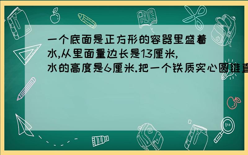 一个底面是正方形的容器里盛着水,从里面量边长是13厘米,水的高度是6厘米.把一个铁质实心圆锥直立在容器里以后,水的高度上升到10厘米,圆锥高的15cm,求圆锥的体积是多少?我想要知道每一步