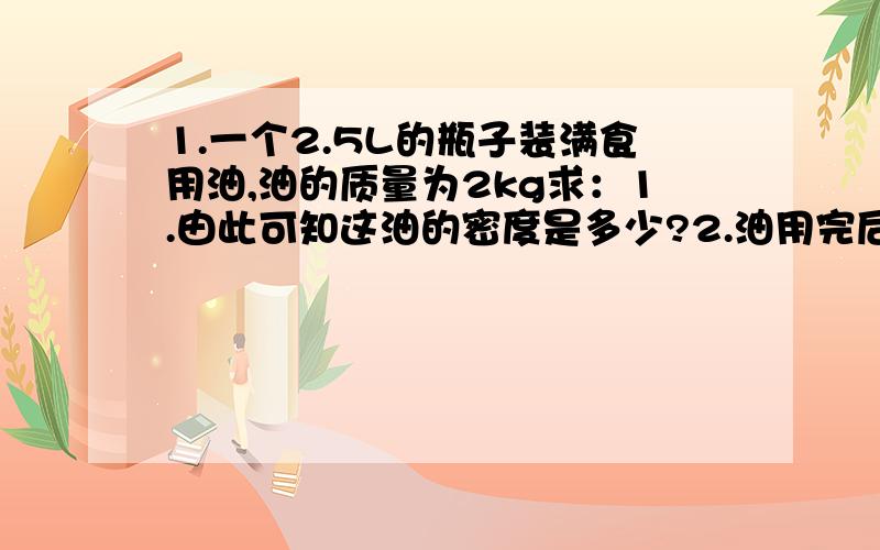 1.一个2.5L的瓶子装满食用油,油的质量为2kg求：1.由此可知这油的密度是多少?2.油用完后,若用此空瓶来装水,则最多可装多少质量的水?