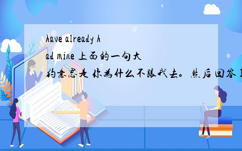 have already had mine 上面的一句大约意思是 你为什么不跟我去。然后 回答 I have already had mine