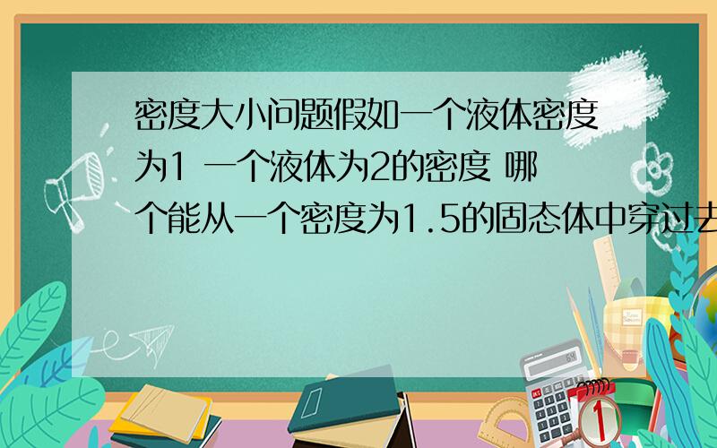 密度大小问题假如一个液体密度为1 一个液体为2的密度 哪个能从一个密度为1.5的固态体中穿过去?