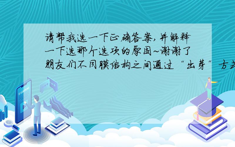 请帮我选一下正确答案,并解释一下选那个选项的原因~谢谢了朋友们不同膜结构之间通过“出芽”方式进行相互转化的是（ ）A核膜和内质网膜B细胞膜和高尔基体膜C内质网膜和细胞膜D细胞膜