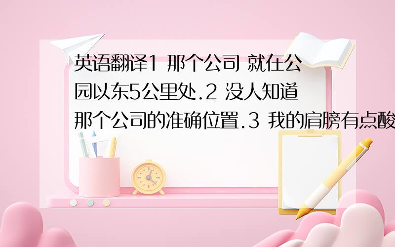 英语翻译1 那个公司 就在公园以东5公里处.2 没人知道那个公司的准确位置.3 我的肩膀有点酸痛,而且我还发着低烧,很不舒服.4 我家里有点事,你先替我值一会班吧.英语翻译.