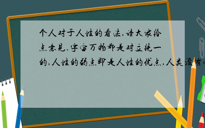 个人对于人性的看法,请大家给点意见.宇宙万物都是对立统一的,人性的弱点即是人性的优点,人类没有必要也不可能战胜人性的弱点,因为如果把弱点消除了那么优点也不存在了,那么人类社会