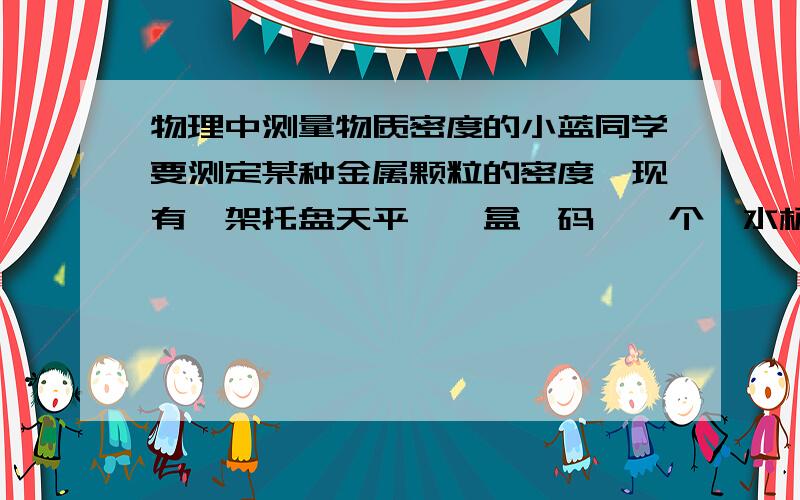 物理中测量物质密度的小蓝同学要测定某种金属颗粒的密度,现有一架托盘天平、一盒砝码、一个一水杯和足量的水,他的实验有如下四个步骤：①把天平放在水平桌面上,并调节横梁使其平衡