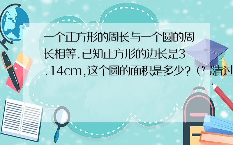 一个正方形的周长与一个圆的周长相等.已知正方形的边长是3.14cm,这个圆的面积是多少?（写清过程）在一个周长20厘米的正方形中,画出一个最大的圆这个圆的周长和面积分别是多少?（写清过