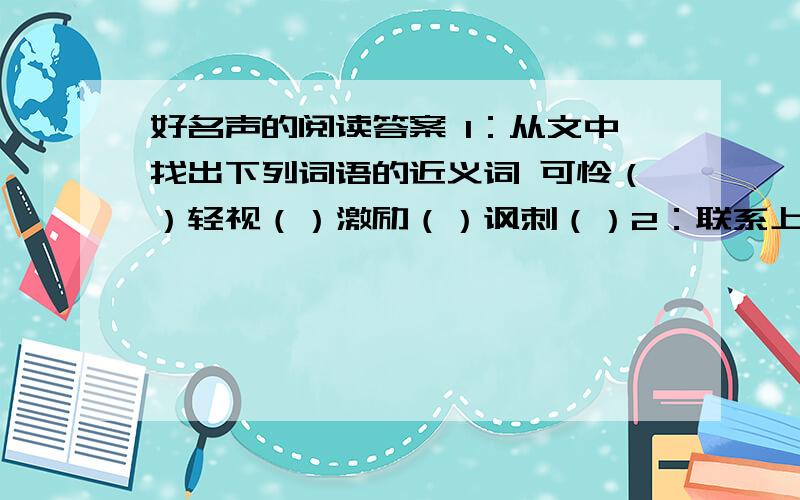 好名声的阅读答案 1：从文中找出下列词语的近义词 可怜（）轻视（）激励（）讽刺（）2：联系上下文,解释下列词语青黄不接：饱经风霜：3：父母的好名声以及伴随而来的责任感给我们全