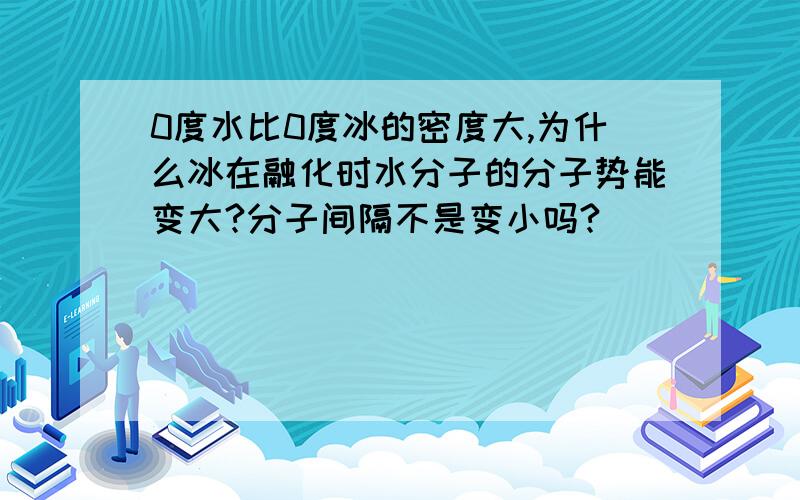 0度水比0度冰的密度大,为什么冰在融化时水分子的分子势能变大?分子间隔不是变小吗?