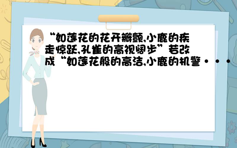 “如莲花的花开瓣颤,小鹿的疾走惊跃,孔雀的高视阔步”若改成“如莲花般的高洁,小鹿的机警·····“如莲花的花开瓣颤,小鹿的疾走惊跃,孔雀的高视阔步”若改成“如莲花般的高洁,小鹿的