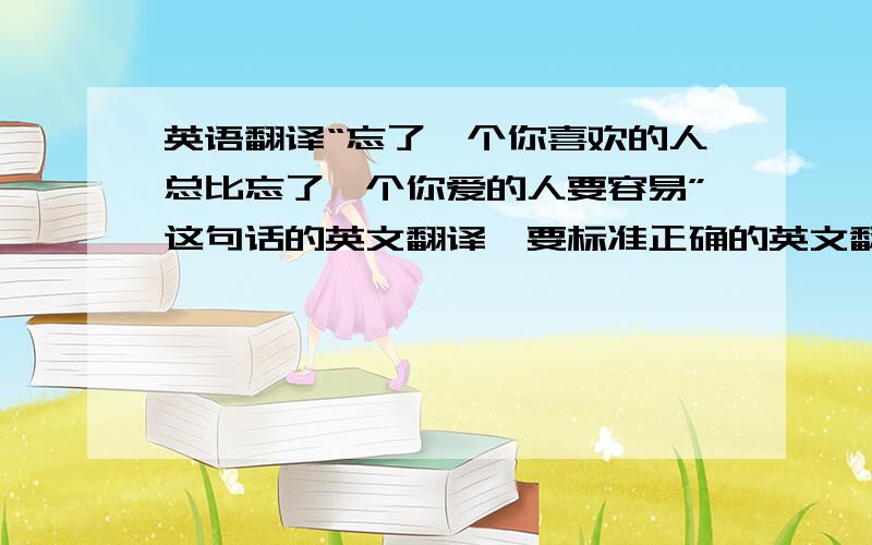 英语翻译“忘了一个你喜欢的人总比忘了一个你爱的人要容易”这句话的英文翻译,要标准正确的英文翻译,别来些语法错误