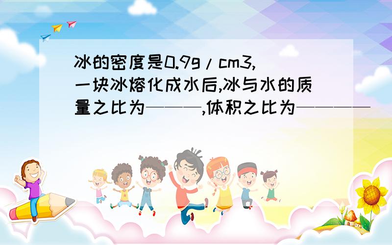冰的密度是0.9g/cm3,一块冰熔化成水后,冰与水的质量之比为———,体积之比为————