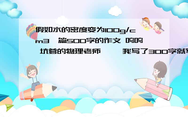 假如水的密度变为100g/cm3一篇500字的作文 呜呜 坑爹的物理老师、、 我写了300字就写不下去了 找高人相助