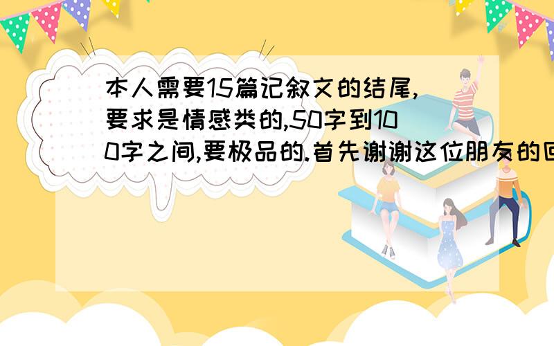 本人需要15篇记叙文的结尾,要求是情感类的,50字到100字之间,要极品的.首先谢谢这位朋友的回答.但是我要的只是具体的结尾,要的是那些优美的,抒发真情实感的结尾,您的答案不是我想要的,不