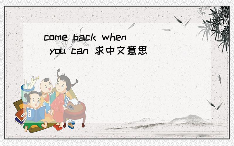 come back when you can 求中文意思