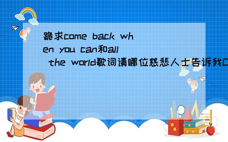 跪求come back when you can和all the world歌词请哪位慈悲人士告诉我Come back when you can(Barcelona)和All the wolrd(Fauxliage)的歌词.括号里是歌手名字.这两首歌都是吸血鬼日记里面的配乐,百度音乐我已经找