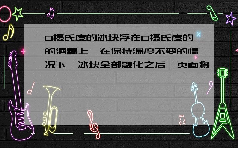 0摄氏度的冰块浮在0摄氏度的的酒精上,在保持温度不变的情况下,冰块全部融化之后,页面将