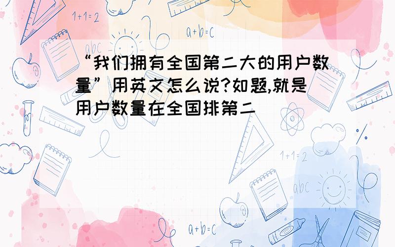 “我们拥有全国第二大的用户数量”用英文怎么说?如题,就是用户数量在全国排第二