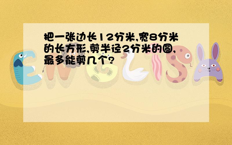 把一张边长12分米,宽8分米的长方形,剪半径2分米的圆,最多能剪几个?