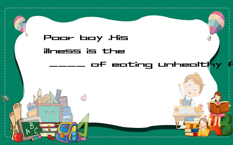 Poor boy .His illness is the ____ of eating unhealthy food.A.result B.cause C.reason D.end .为什么?A和C有点疑问.