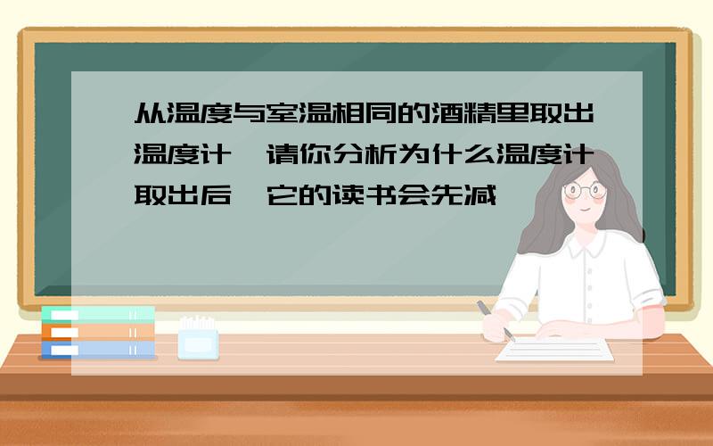 从温度与室温相同的酒精里取出温度计,请你分析为什么温度计取出后,它的读书会先减