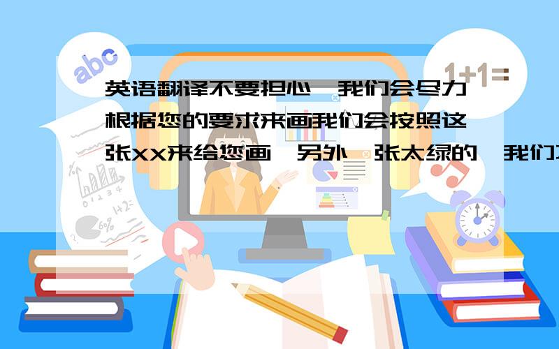 英语翻译不要担心,我们会尽力根据您的要求来画我们会按照这张XX来给您画,另外一张太绿的,我们不采取.我们的画师觉得画出来会影响效果.希望您能理解