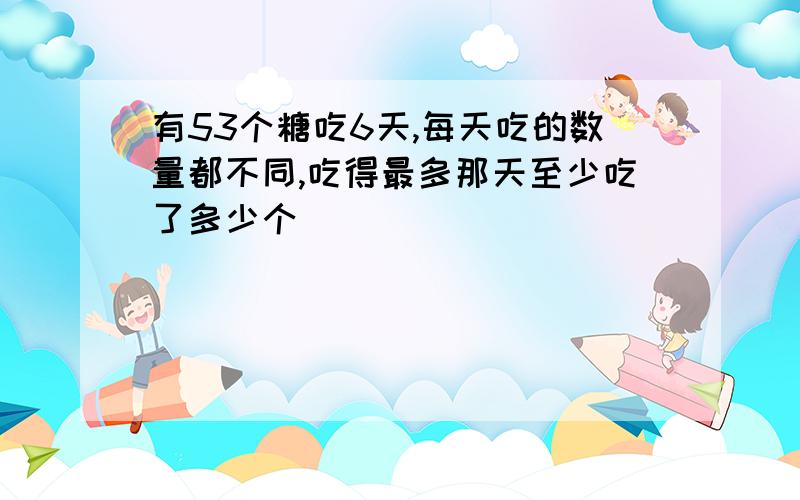 有53个糖吃6天,每天吃的数量都不同,吃得最多那天至少吃了多少个