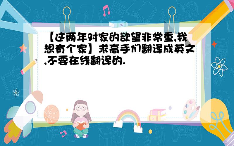 【这两年对家的欲望非常重,我想有个家】求高手们翻译成英文,不要在线翻译的.