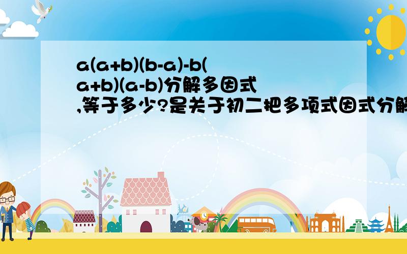 a(a+b)(b-a)-b(a+b)(a-b)分解多因式,等于多少?是关于初二把多项式因式分解