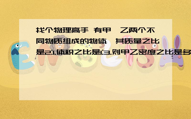 找个物理高手 有甲,乙两个不同物质组成的物体,其质量之比是2:1.体积之比是1:3.则甲乙密度之比是多少?我算的是1:6 可答案是6:1.不知道是哪儿出错了 教教我 谢谢了~~