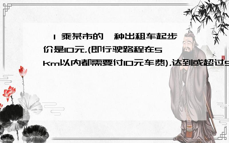 、1 乘某市的一种出租车起步价是10元，(即行驶路程在5km以内都需要付10元车费)，达到或超过5千米后，每增加1千米加价1.2元。不足1千米的部分按1千米算。某人乘这种出租车从甲地到乙地，